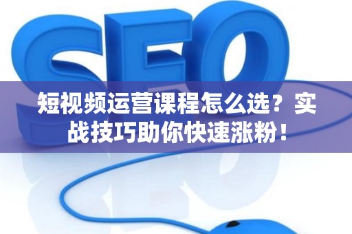 短视频运营课程怎么选？实战技巧助你快速涨粉！