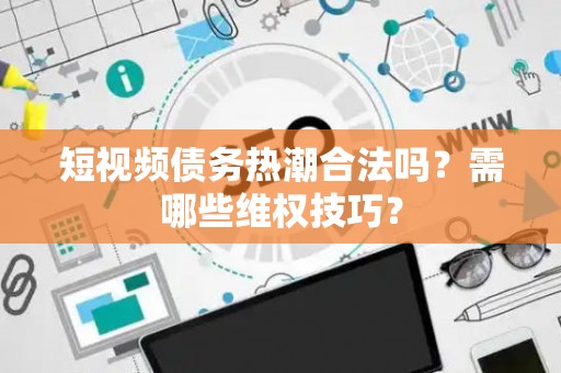 短视频债务热潮合法吗？需哪些维权技巧？