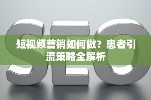 短视频营销如何做？患者引流策略全解析