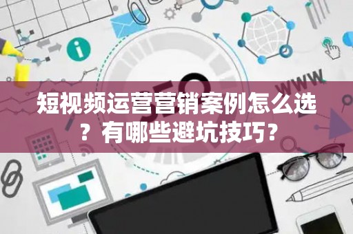短视频运营营销案例怎么选？有哪些避坑技巧？