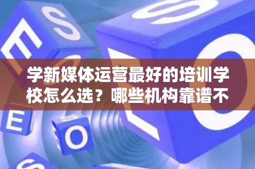 学新媒体运营最好的培训学校怎么选？哪些机构靠谱不套路
