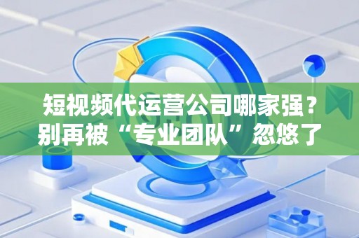短视频代运营公司哪家强？别再被“专业团队”忽悠了，三招教你拆穿套路！