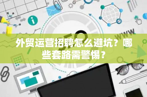 外贸运营招聘怎么避坑？哪些套路需警惕？