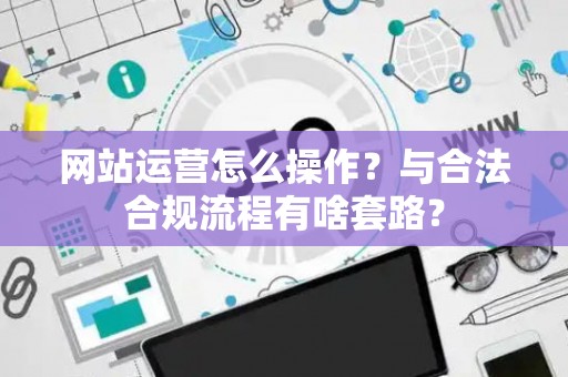 网站运营怎么操作？与合法合规流程有啥套路？