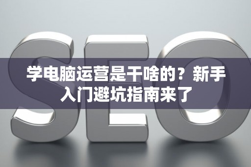 学电脑运营是干啥的？新手入门避坑指南来了