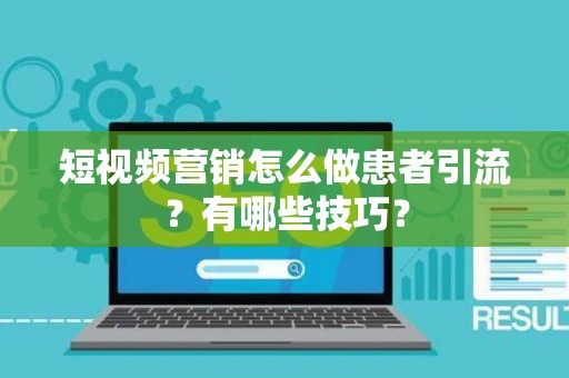 短视频营销怎么做患者引流？有哪些技巧？