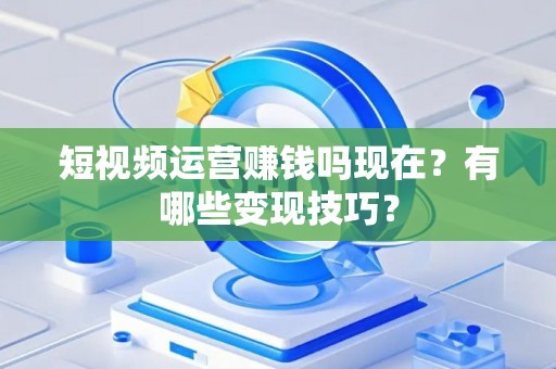短视频运营赚钱吗现在？有哪些变现技巧？