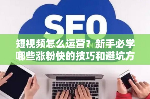 短视频怎么运营？新手必学哪些涨粉快的技巧和避坑方法？
