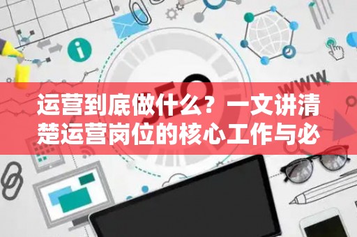 运营到底做什么？一文讲清楚运营岗位的核心工作与必备技能