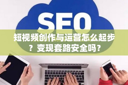 短视频创作与运营怎么起步？变现套路安全吗？
