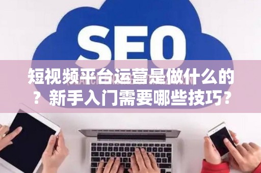 短视频平台运营是做什么的?新手入门需要哪些技巧? 短视频平台运营是做什么的?新手入门需要哪些技巧?