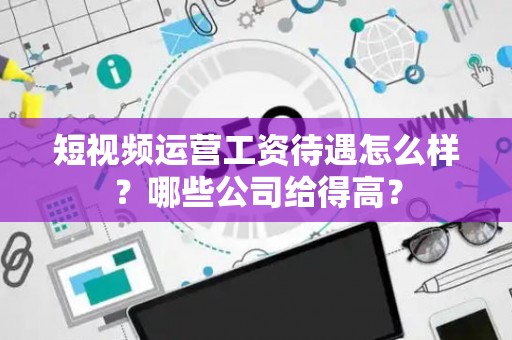 短视频运营工资待遇怎么样?哪些公司给得高? 短视频运营工资待遇怎么样?哪些公司给得高?