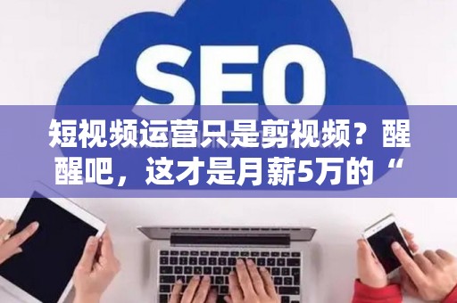 短视频运营只是剪视频？醒醒吧，这才是月薪5万的“操盘手”秘密！