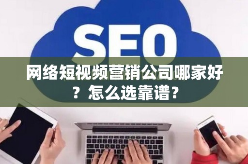 网络短视频营销公司哪家好？怎么选靠谱？