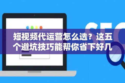 短视频代运营怎么选？这五个避坑技巧能帮你省下好几万