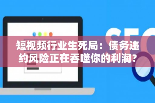 短视频行业生死局：债务违约风险正在吞噬你的利润？