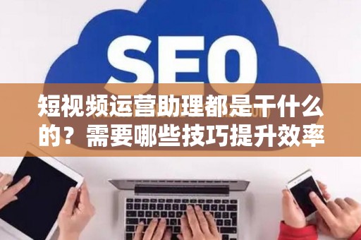 短视频运营助理都是干什么的？需要哪些技巧提升效率？