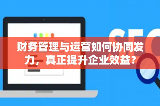 财务管理与运营如何协同发力，真正提升企业效益？