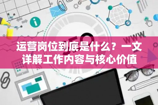 运营岗位到底是什么？一文详解工作内容与核心价值