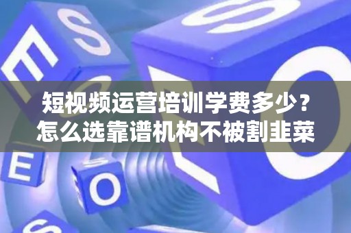 短视频运营培训学费多少？怎么选靠谱机构不被割韭菜？