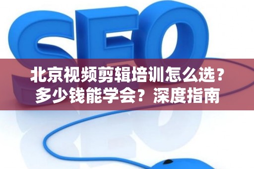 北京视频剪辑培训怎么选？多少钱能学会？深度指南
