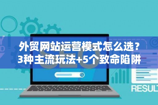 外贸网站运营模式怎么选？3种主流玩法+5个致命陷阱
