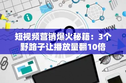 短视频营销爆火秘籍：3个野路子让播放量翻10倍