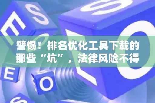 警惕！排名优化工具下载的那些“坑”，法律风险不得不防