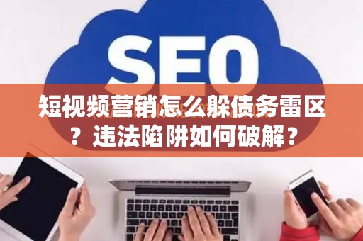 短视频营销怎么躲债务雷区？违法陷阱如何破解？