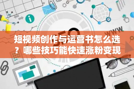 短视频创作与运营书怎么选？哪些技巧能快速涨粉变现？