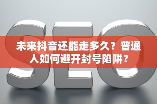 未来抖音还能走多久？普通人如何避开封号陷阱？