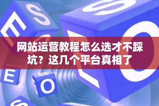网站运营教程怎么选才不踩坑？这几个平台真相了