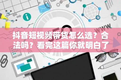 抖音短视频带货怎么选？合法吗？看完这篇你就明白了