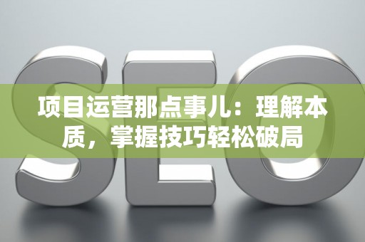 项目运营那点事儿：理解本质，掌握技巧轻松破局