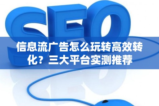 信息流广告怎么玩转高效转化？三大平台实测推荐
