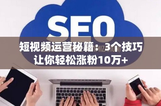 短视频运营秘籍：3个技巧让你轻松涨粉10万+