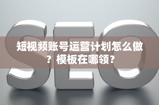 短视频账号运营计划怎么做？模板在哪领？