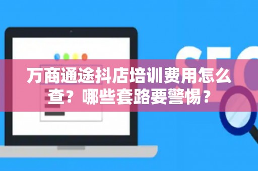 万商通途抖店培训费用怎么查？哪些套路要警惕？