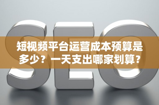 短视频平台运营成本预算是多少？一天支出哪家划算？
