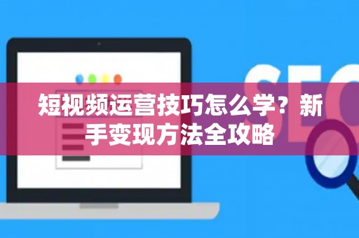 短视频运营技巧怎么学？新手变现方法全攻略