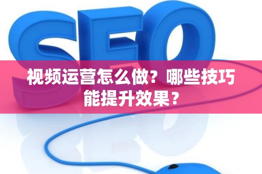 视频运营怎么做？哪些技巧能提升效果？