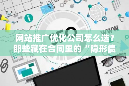 网站推广优化公司怎么选？那些藏在合同里的“隐形债务”才最要命
