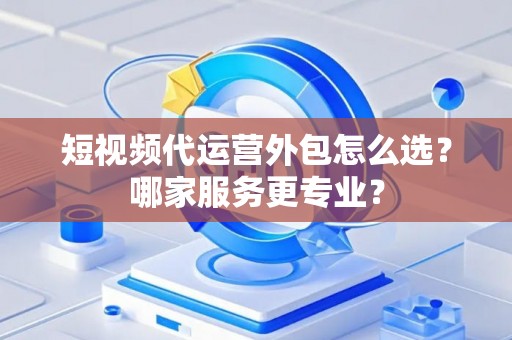 短视频代运营外包怎么选？哪家服务更专业？