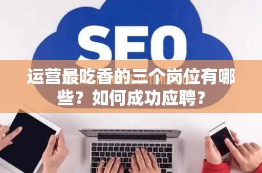 运营最吃香的三个岗位有哪些？如何成功应聘？