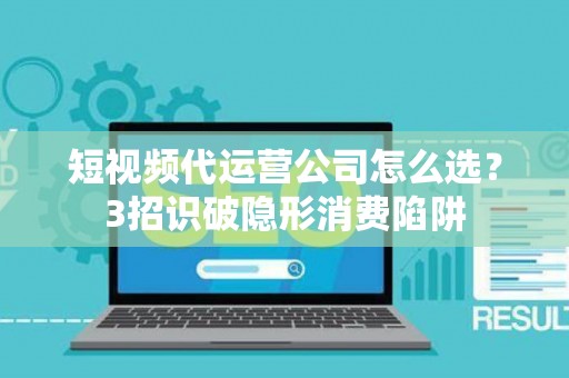 短视频代运营公司怎么选？3招识破隐形消费陷阱