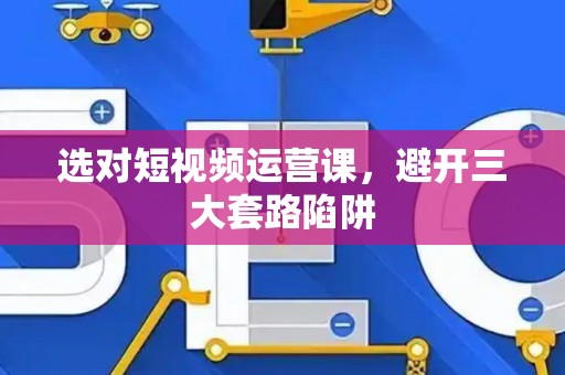 选对短视频运营课，避开三大套路陷阱