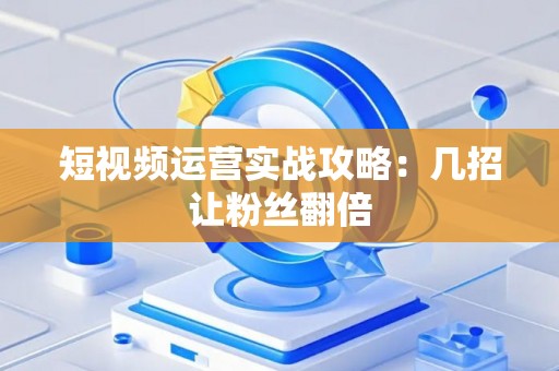短视频运营实战攻略：几招让粉丝翻倍