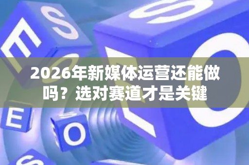 2026年新媒体运营还能做吗？选对赛道才是关键