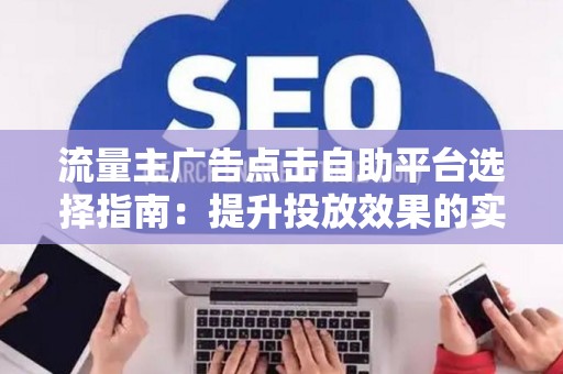 流量主广告点击自助平台选择指南：提升投放效果的实战技巧