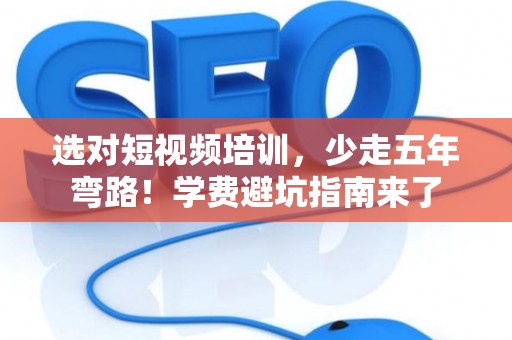 选对短视频培训，少走五年弯路！学费避坑指南来了